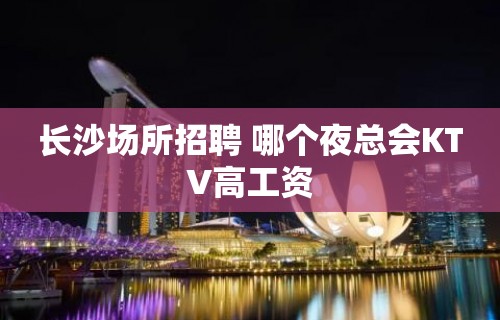 长沙场所招聘 哪个夜总会KTV高工资