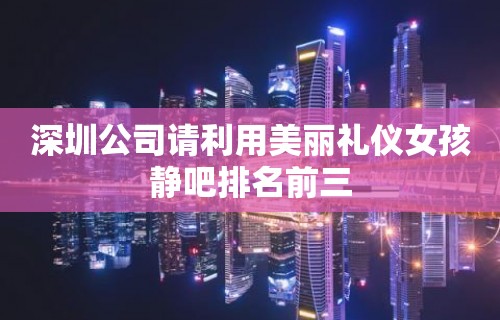 深圳公司请利用美丽礼仪女孩静吧排名前三