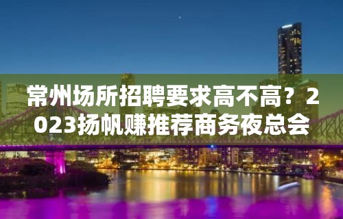 常州场所招聘要求高不高？2023扬帆赚推荐商务夜总会