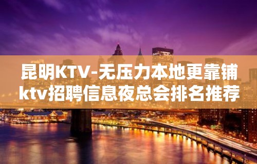 昆明KTV-无压力本地更靠铺ktv招聘信息夜总会排名推荐