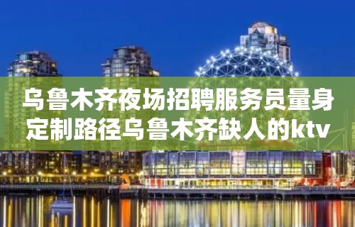 乌鲁木齐夜场招聘服务员量身定制路径乌鲁木齐缺人的ktv