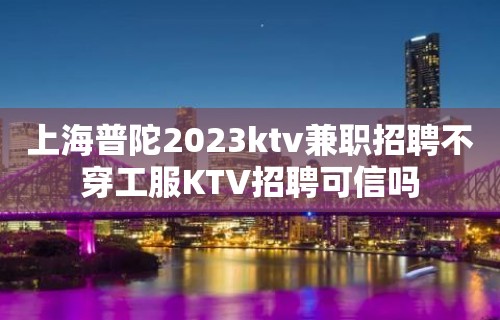 上海普陀2023ktv兼职招聘不穿工服KTV招聘可信吗