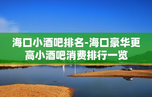 海口小酒吧排名-海口豪华更高小酒吧消费排行一览