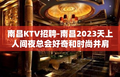 南昌﻿KTV招聘-南昌﻿2023天上人间夜总会好奇和时尚并肩