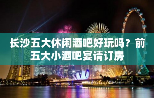 长沙五大休闲酒吧好玩吗？前五大小酒吧宴请订房