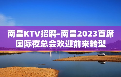 南昌﻿KTV招聘-南昌﻿2023首席国际夜总会欢迎前来转型