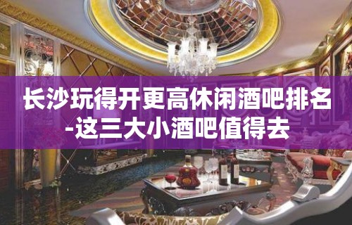 长沙玩得开更高休闲酒吧排名-这三大小酒吧值得去