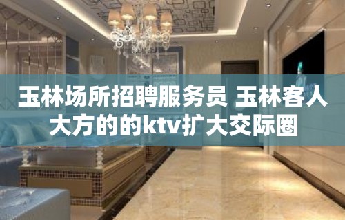 玉林场所招聘服务员 玉林客人大方的的ktv扩大交际圈