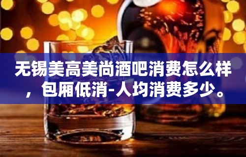 无锡美高美尚酒吧消费怎么样，包厢低消-人均消费多少。