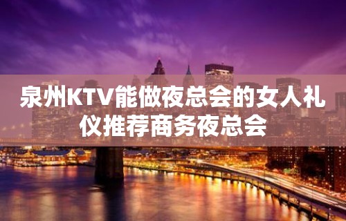 泉州KTV能做夜总会的女人礼仪推荐商务夜总会