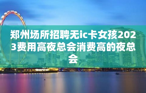 郑州场所招聘无ic卡女孩2023费用高夜总会消费高的夜总会