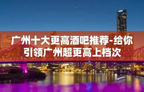 广州十大更高酒吧推荐-给你引领广州超更高上档次