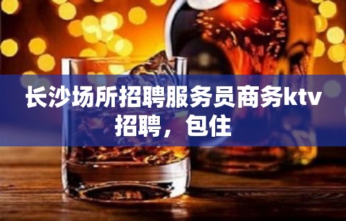 长沙场所招聘服务员商务ktv招聘，包住