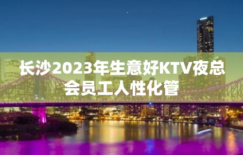 长沙2023年生意好KTV夜总会员工人性化管