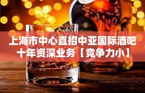 上海市中心直招中亚国际酒吧十年资深业务【竞争力小】