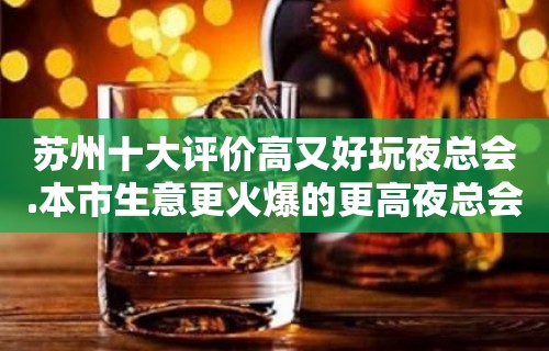 苏州十大评价高又好玩夜总会.本市生意更火爆的更高夜总会