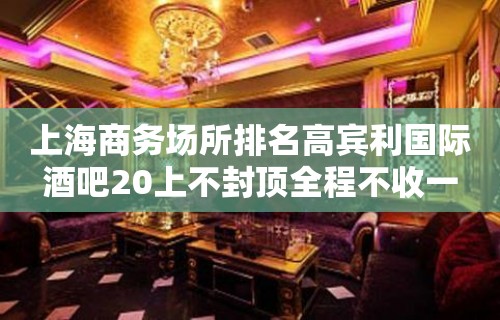 上海商务场所排名高宾利国际酒吧20上不封顶全程不收一