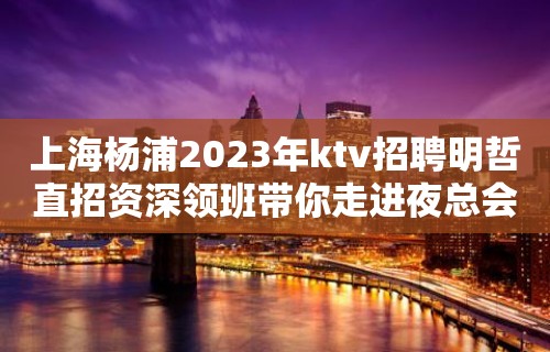 上海杨浦2023年ktv招聘明哲直招资深领班带你走进夜总会