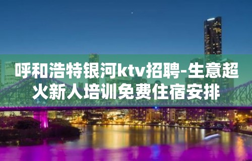 呼和浩特银河ktv招聘-生意超火新人培训免费住宿安排