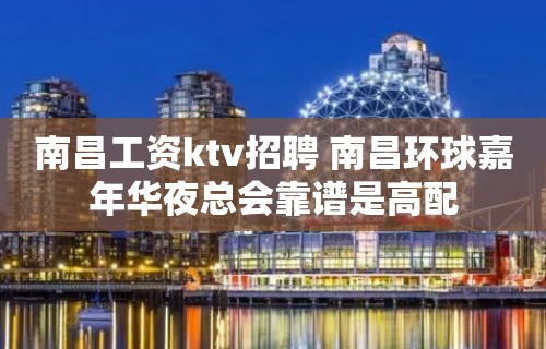 南昌﻿工资ktv招聘 南昌﻿环球嘉年华夜总会靠谱是高配