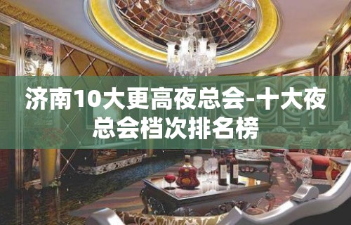 济南10大更高夜总会-十大夜总会档次排名榜