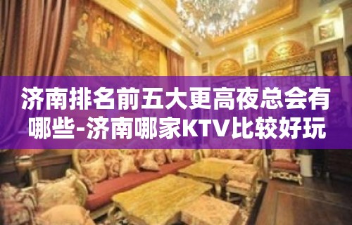 济南排名前五大更高夜总会有哪些-济南哪家KTV比较好玩