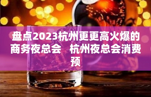 盘点2023杭州更更高火爆的商务夜总会   杭州夜总会消费预