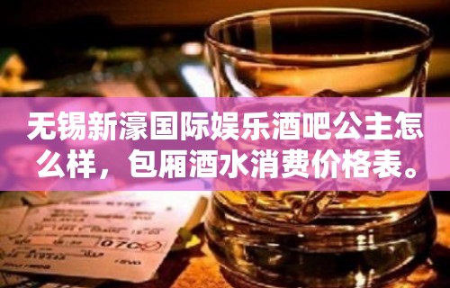 无锡新濠国际娱乐酒吧公主怎么样，包厢酒水消费价格表。