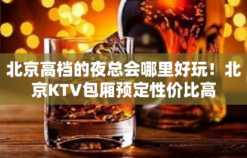 北京高档的夜总会哪里好玩！北京KTV包厢预定性价比高