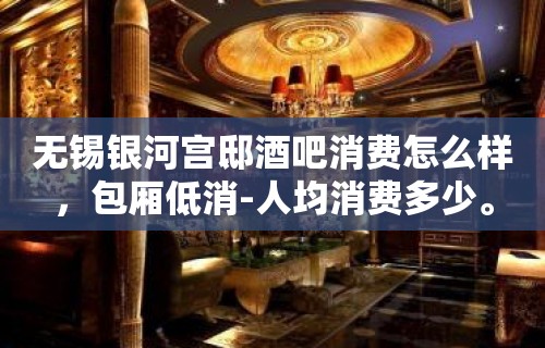 无锡银河宫邸酒吧消费怎么样，包厢低消-人均消费多少。