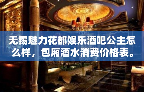 无锡魅力花都娱乐酒吧公主怎么样，包厢酒水消费价格表。