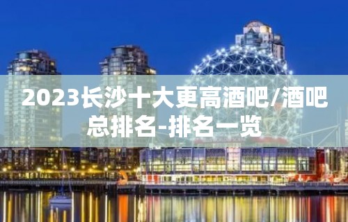 2023长沙十大更高酒吧/酒吧总排名-排名一览