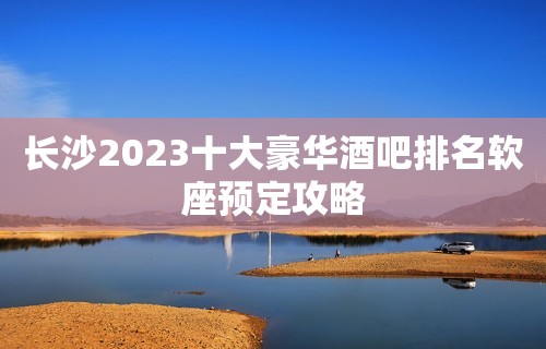 长沙2023十大豪华酒吧排名软座预定攻略