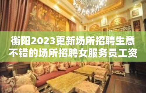 衡阳2023更新场所招聘生意不错的场所招聘女服务员工资