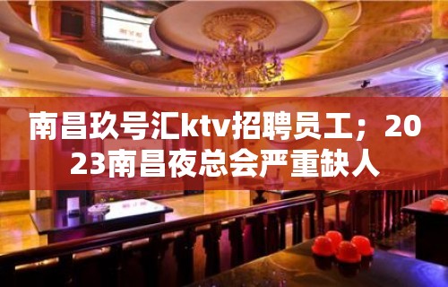 南昌玖号汇ktv招聘员工；2023南昌夜总会严重缺人