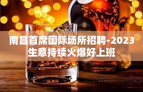 南昌首席国际场所招聘-2023生意持续火爆好上班