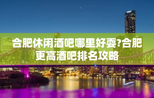 合肥休闲酒吧哪里好耍?合肥更高酒吧排名攻略