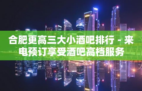 合肥更高三大小酒吧排行－来电预订享受酒吧高档服务