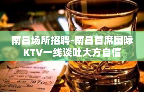 南昌﻿场所招聘-南昌﻿首席国际KTV一线谈吐大方自信