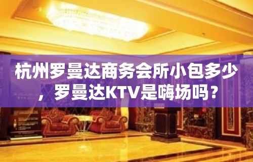 杭州罗曼达商务会所小包多少，罗曼达KTV是嗨场吗？