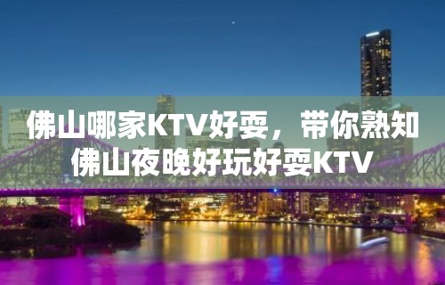 佛山哪家KTV好耍，带你熟知佛山夜晚好玩好耍KTV