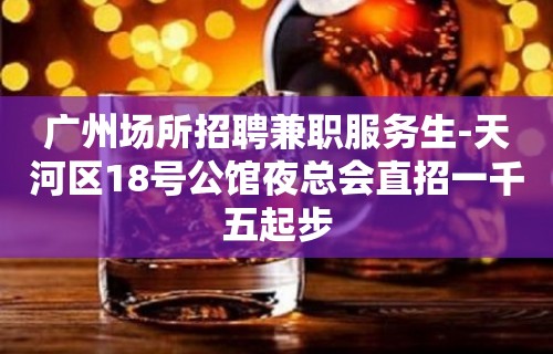 广州场所招聘兼职服务生-天河区18号公馆夜总会直招一千五起步