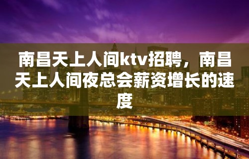 南昌﻿天上人间ktv招聘，南昌天上人间夜总会薪资增长的速度