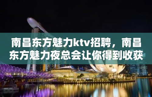 南昌﻿东方魅力ktv招聘，南昌东方魅力夜总会让你得到收获