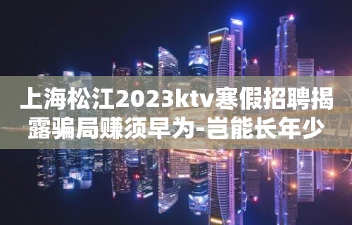 上海松江2023ktv寒假招聘揭露骗局赚须早为-岂能长年少