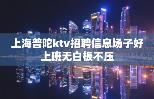 上海普陀ktv招聘信息场子好上班无白板不压