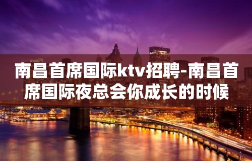 南昌﻿首席国际ktv招聘-南昌首席国际夜总会你成长的时候