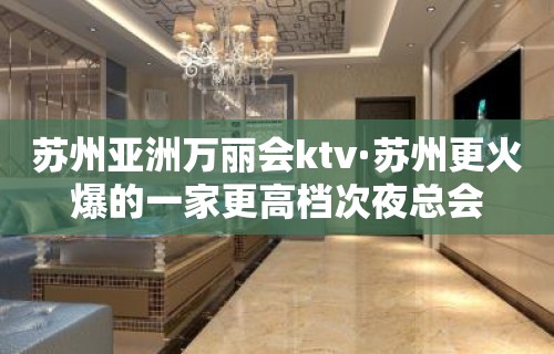 苏州亚洲万丽会ktv·苏州更火爆的一家更高档次夜总会