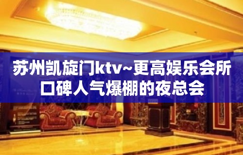 苏州凯旋门ktv~更高娱乐会所口碑人气爆棚的夜总会