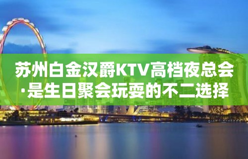 苏州白金汉爵KTV高档夜总会·是生日聚会玩耍的不二选择